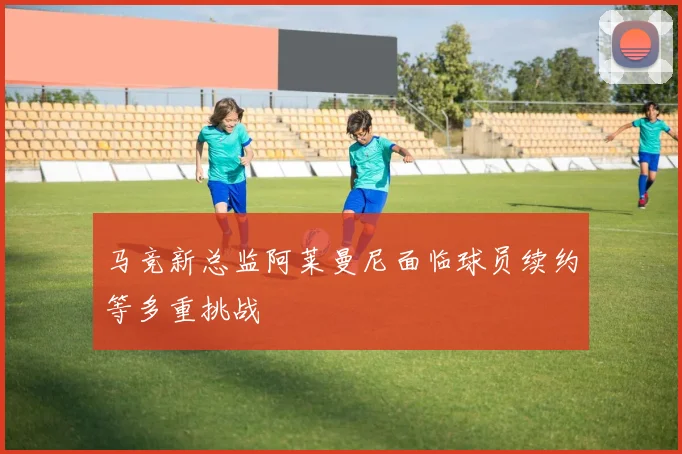 马竞新总监阿莱曼尼面临球员续约等多重挑战