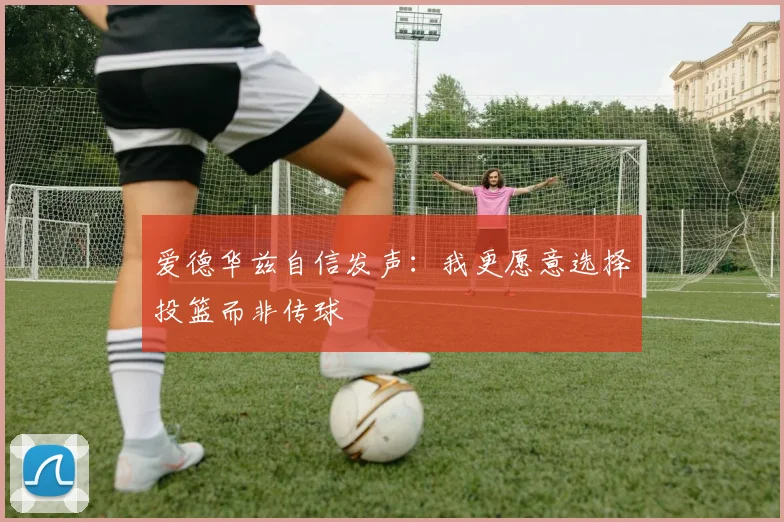 爱德华兹自信发声：我更愿意选择投篮而非传球