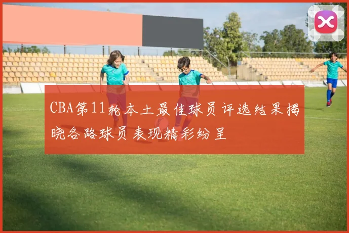 CBA第11轮本土最佳球员评选结果揭晓各路球员表现精彩纷呈