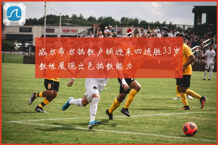 威尔希尔执教卢顿迎来四连胜33岁教练展现出色执教能力