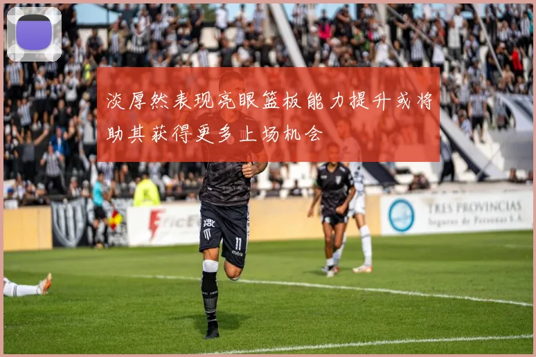 淡厚然表现亮眼篮板能力提升或将助其获得更多上场机会