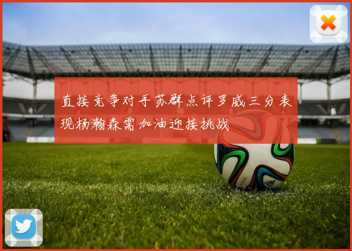 直接竞争对手苏群点评罗威三分表现杨瀚森需加油迎接挑战