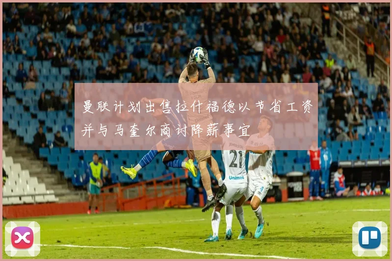 曼联计划出售拉什福德以节省工资并与马奎尔商讨降薪事宜