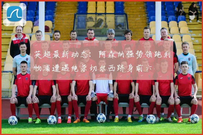 英超最新动态：阿森纳强势领跑利物浦遭遇绝杀切尔西跻身前六