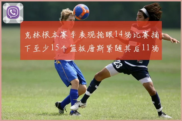 克林根本赛季表现抢眼14场比赛摘下至少15个篮板唐斯紧随其后11场精彩表现