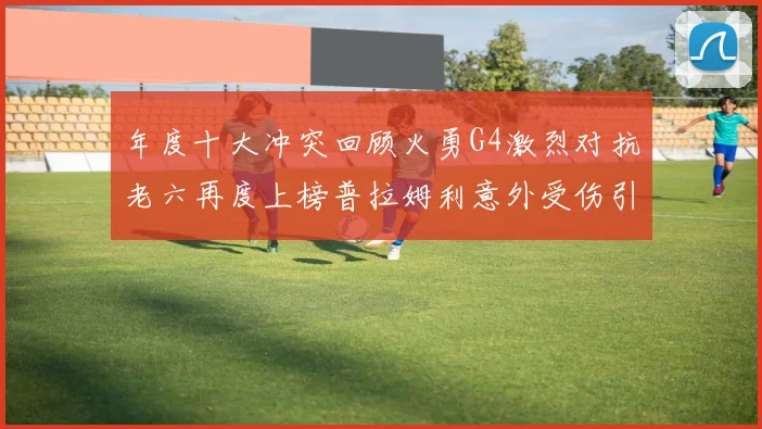 年度十大冲突回顾火勇G4激烈对抗老六再度上榜普拉姆利意外受伤引关注