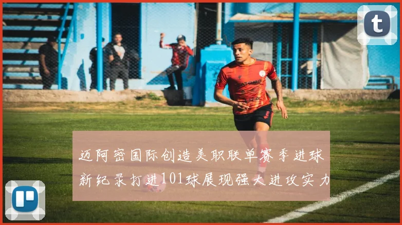 迈阿密国际创造美职联单赛季进球新纪录打进101球展现强大进攻实力