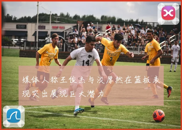 媒体人称王俊杰与淡厚然在篮板表现突出展现巨大潜力