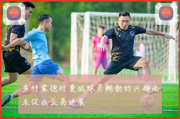 多特蒙德对曼城球员鲍勃的兴趣尚未促成交易进展