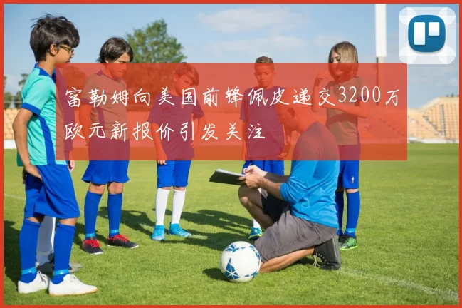 富勒姆向美国前锋佩皮递交3200万欧元新报价引发关注