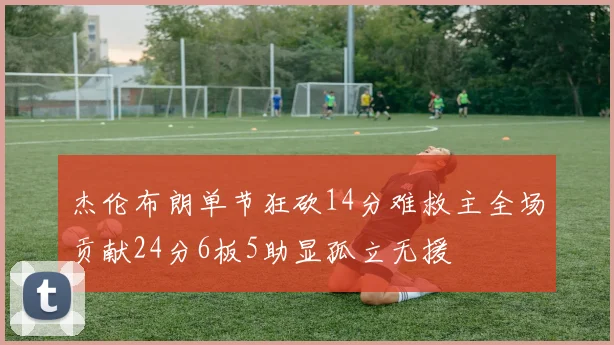 杰伦布朗单节狂砍14分难救主全场贡献24分6板5助显孤立无援
