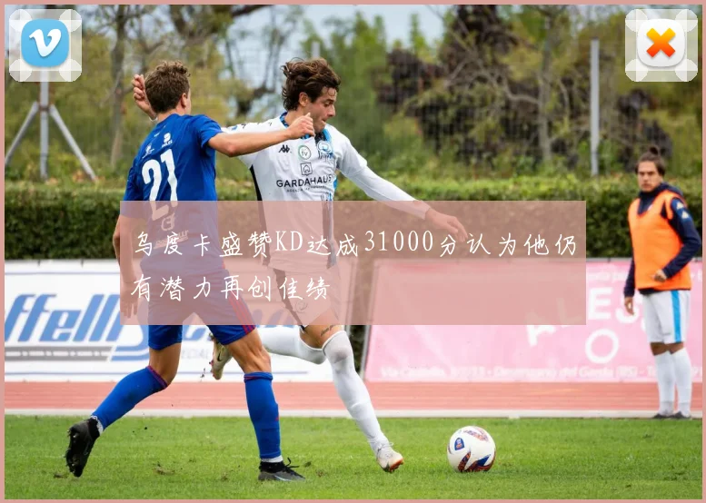 乌度卡盛赞KD达成31000分认为他仍有潜力再创佳绩