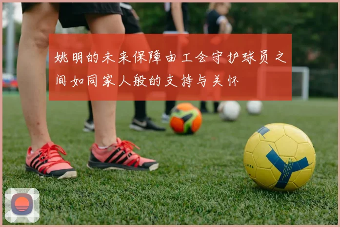 姚明的未来保障由工会守护球员之间如同家人般的支持与关怀