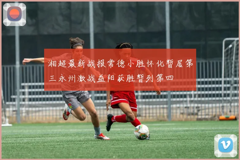 湘超最新战报常德小胜怀化暂居第三永州激战益阳获胜暂列第四