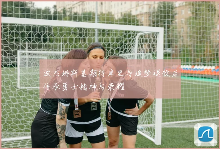 波杰姆斯基期待库里与追梦退役后传承勇士精神与荣耀