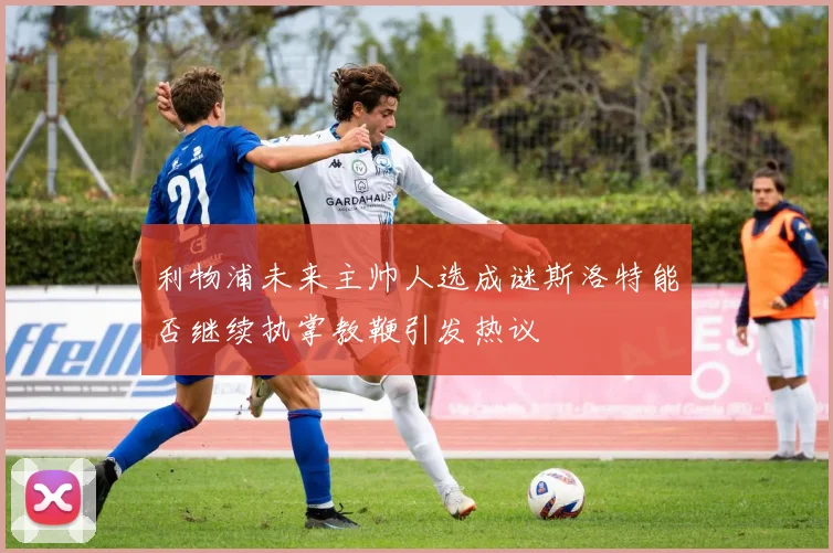 利物浦未来主帅人选成谜斯洛特能否继续执掌教鞭引发热议