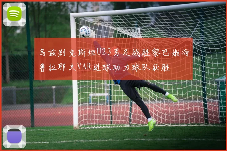 乌兹别克斯坦U23男足战胜黎巴嫩海鲁拉耶夫VAR进球助力球队获胜