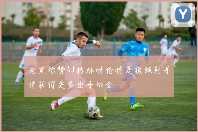老里称赞AJ格林特伦特是顶级射手将获得更多出手机会