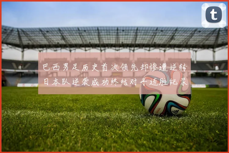 巴西男足历史首次领先却惨遭逆转日本队逆袭成功终结对手连胜纪录