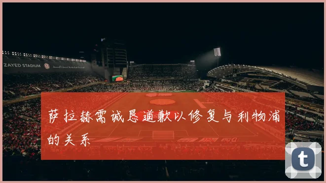 萨拉赫需诚恳道歉以修复与利物浦的关系