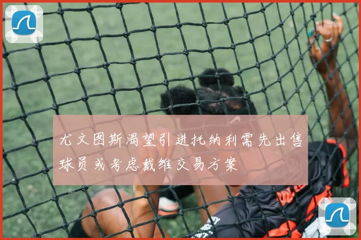 尤文图斯渴望引进托纳利需先出售球员或考虑戴维交易方案