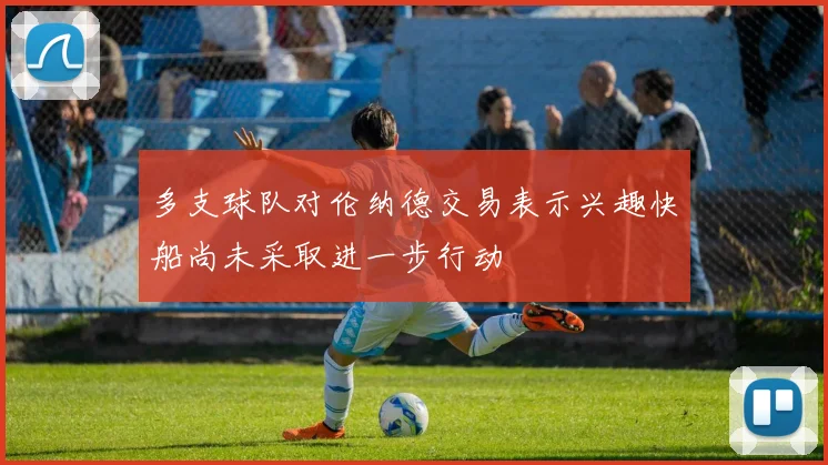 多支球队对伦纳德交易表示兴趣快船尚未采取进一步行动