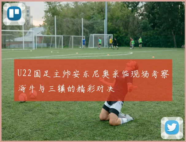 U22国足主帅安东尼奥亲临现场考察海牛与三镇的精彩对决