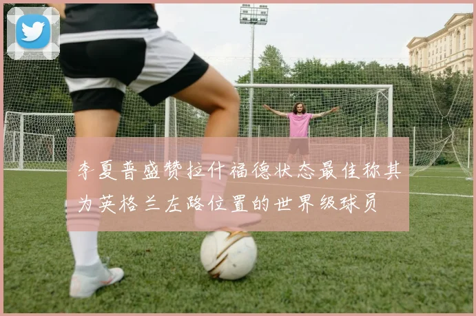 李夏普盛赞拉什福德状态最佳称其为英格兰左路位置的世界级球员