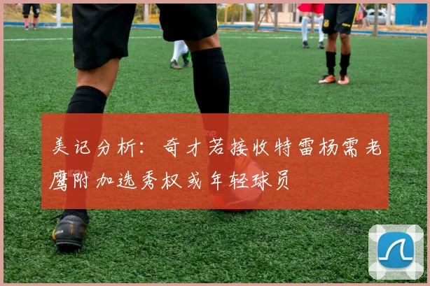 美记分析：奇才若接收特雷杨需老鹰附加选秀权或年轻球员