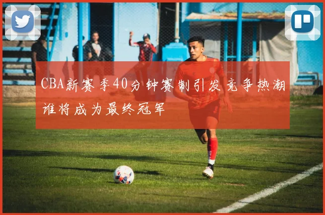 CBA新赛季40分钟赛制引发竞争热潮谁将成为最终冠军