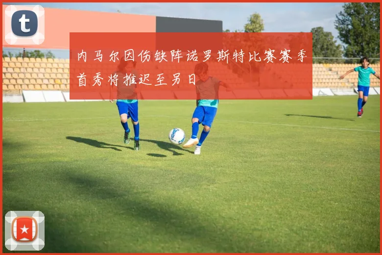 内马尔因伤缺阵诺罗斯特比赛赛季首秀将推迟至另日