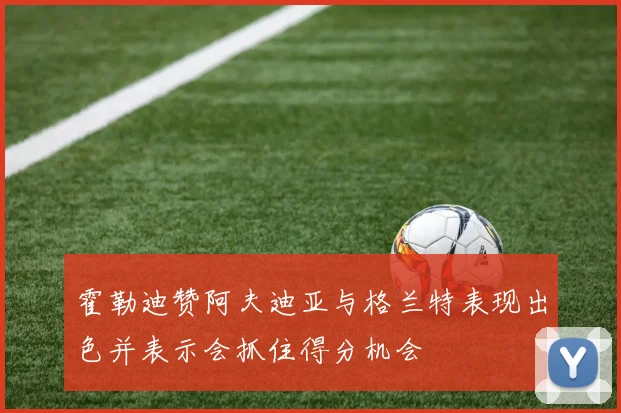 霍勒迪赞阿夫迪亚与格兰特表现出色并表示会抓住得分机会