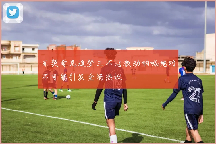 东契奇见追梦三不沾激动呐喊绝对不可能引发全场热议
