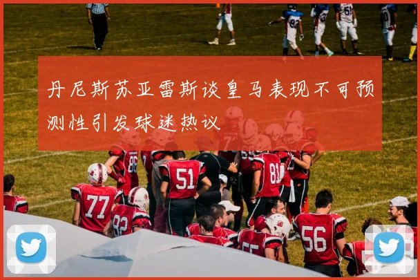 丹尼斯苏亚雷斯谈皇马表现不可预测性引发球迷热议