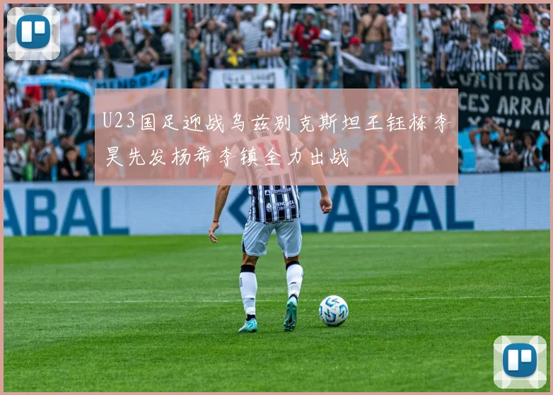 U23国足迎战乌兹别克斯坦王钰栋李昊先发杨希李镇全力出战