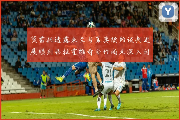 莫雷托透露米兰与莱奥续约谈判进展顺利弗拉霍维奇合作尚未深入讨论